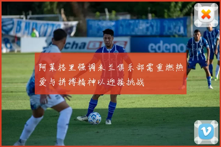阿莱格里强调米兰俱乐部需重燃热爱与拼搏精神以迎接挑战