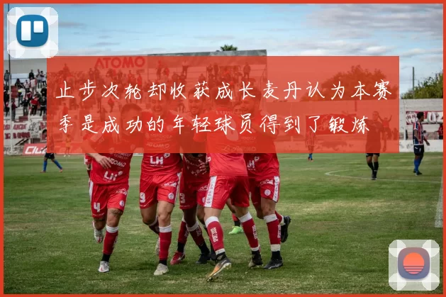 止步次轮却收获成长麦丹认为本赛季是成功的年轻球员得到了锻炼