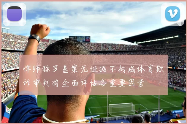 律师称罗基案无证据不构成体育欺诈审判将全面评估各重要因素