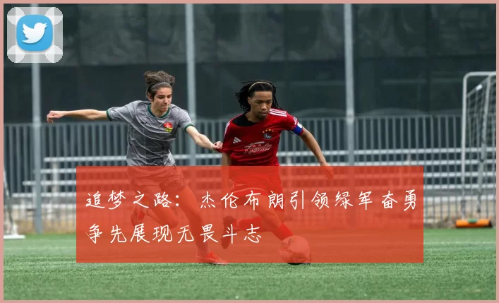 追梦之路：杰伦布朗引领绿军奋勇争先展现无畏斗志