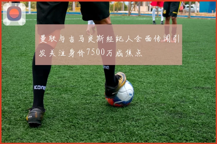 曼联与吉马良斯经纪人会面传闻引发关注身价7500万成焦点