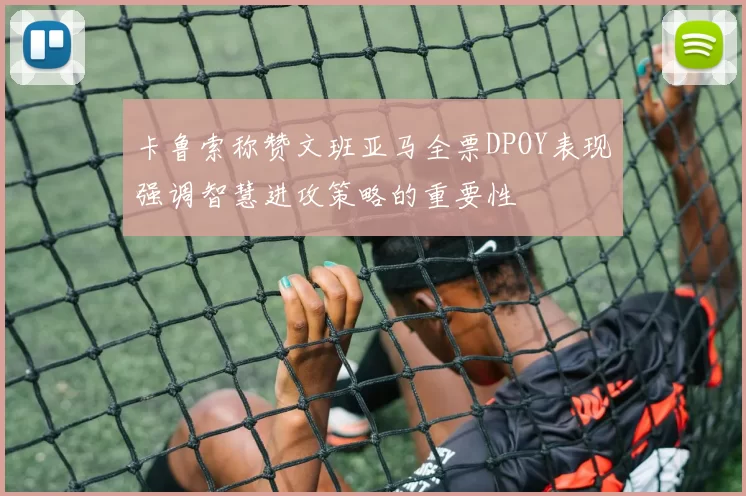 卡鲁索称赞文班亚马全票DPOY表现强调智慧进攻策略的重要性