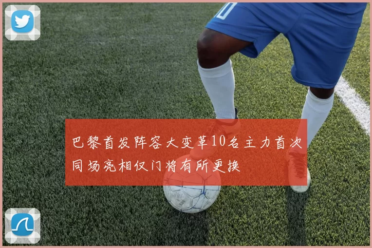 巴黎首发阵容大变革10名主力首次同场亮相仅门将有所更换