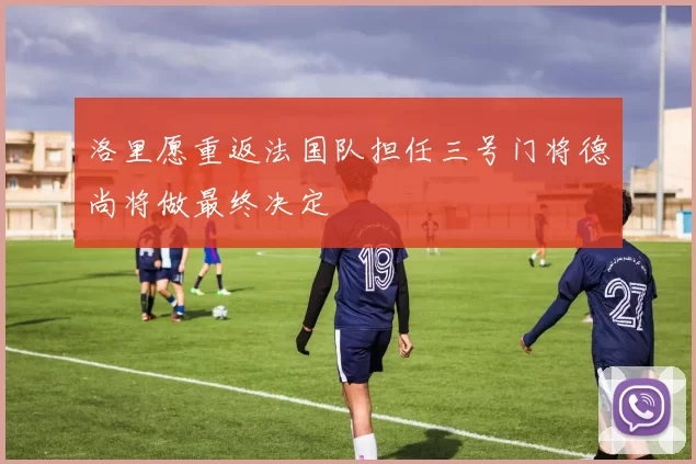 洛里愿重返法国队担任三号门将德尚将做最终决定