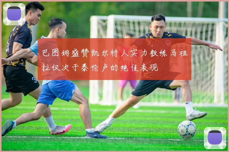巴图姆盛赞凯尔特人实力教练马祖拉仅次于泰伦卢的绝佳表现
