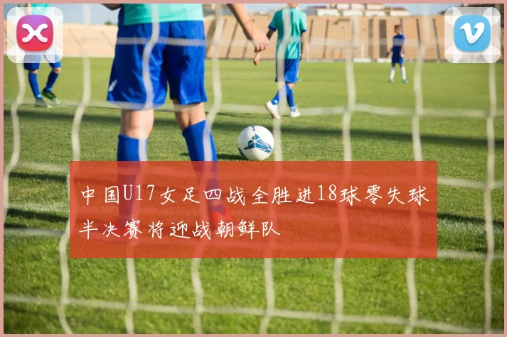 中国U17女足四战全胜进18球零失球半决赛将迎战朝鲜队