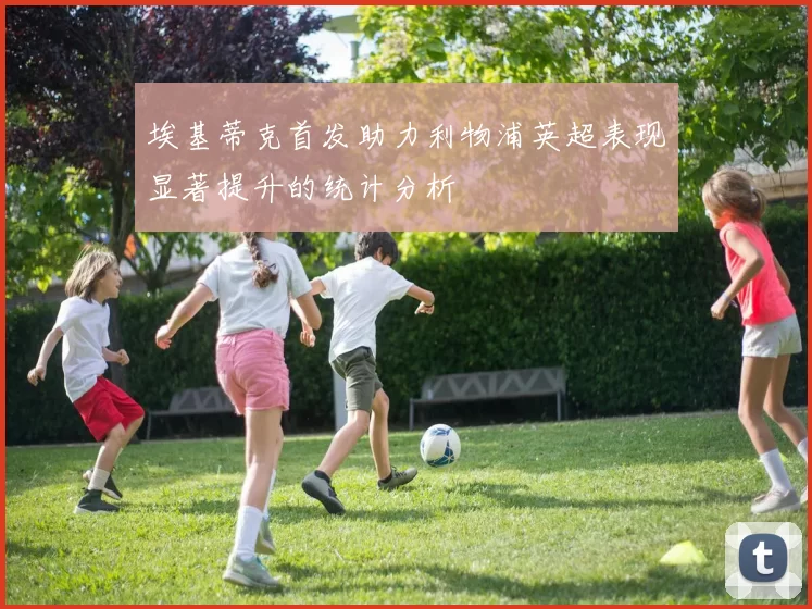 埃基蒂克首发助力利物浦英超表现显著提升的统计分析