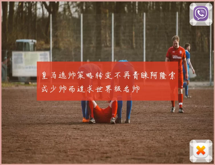 皇马选帅策略转变不再青睐阿隆索式少帅而追求世界级名帅