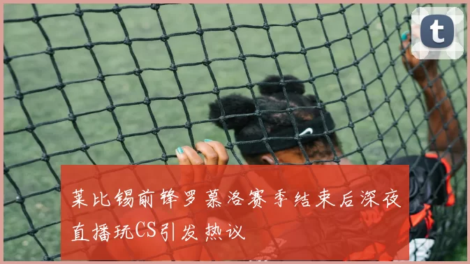 莱比锡前锋罗慕洛赛季结束后深夜直播玩CS引发热议