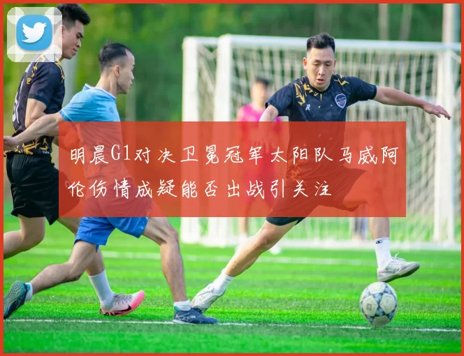 明晨G1对决卫冕冠军太阳队马威阿伦伤情成疑能否出战引关注