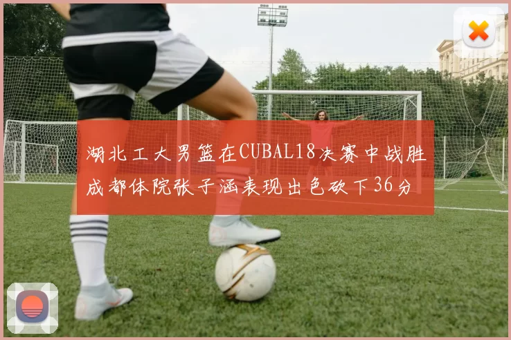 湖北工大男篮在CUBAL18决赛中战胜成都体院张子涵表现出色砍下36分6篮板