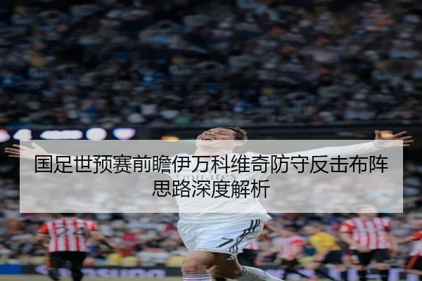 国足世预赛前瞻伊万科维奇防守反击布阵思路深度解析(yabo)